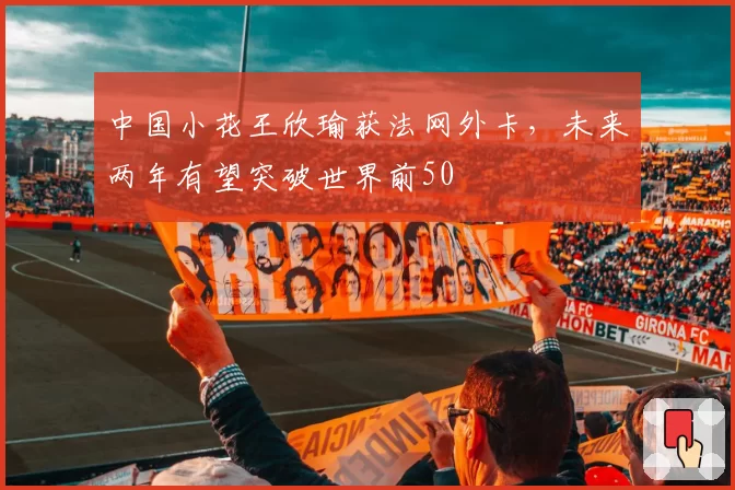 中国小花王欣瑜获法网外卡,未来两年有望突破世界前50