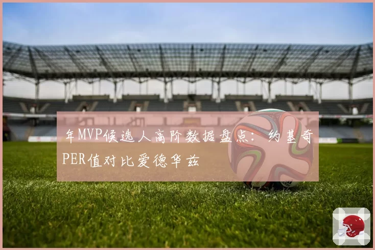 年MVP候选人高阶数据盘点：约基奇PER值对比爱德华兹