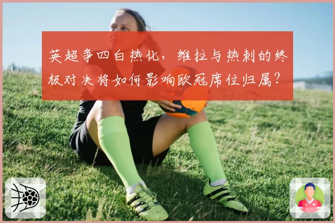 英超争四白热化,维拉与热刺的终极对决将如何影响欧冠席位归属?