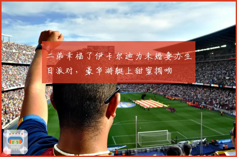 二弟幸福了伊卡尔迪为未婚妻办生日派对，豪华游艇上甜蜜拥吻