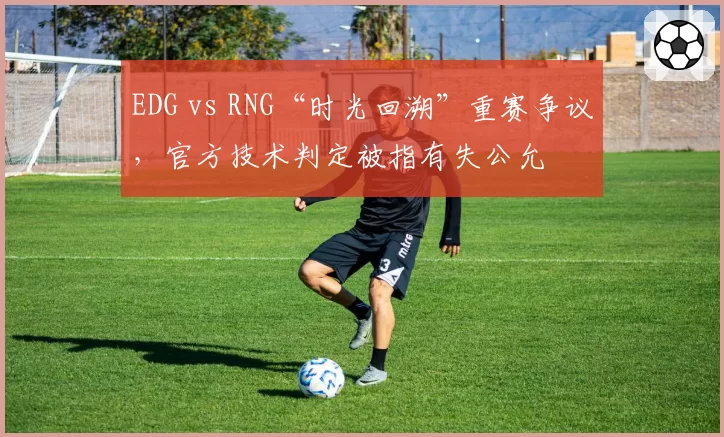 EDG vs RNG“时光回溯”重赛争议，官方技术判定被指有失公允