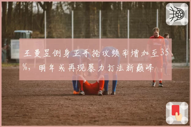 王曼昱侧身正手抢攻频率增加至35%，明年或再现暴力打法新巅峰