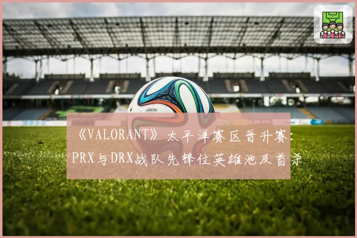 《VALORANT》太平洋赛区晋升赛:PRX与DRX战队先锋位英雄池及首杀率解析