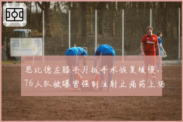 恩比德左膝半月板手术恢复缓慢，76人队被曝曾强制注射止痛药上场