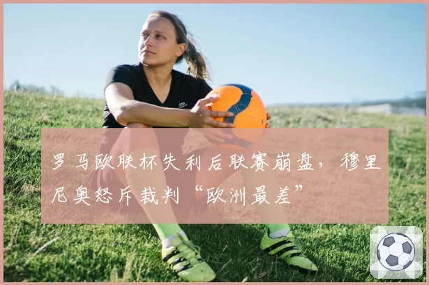 罗马欧联杯失利后联赛崩盘,穆里尼奥怒斥裁判“欧洲最差”