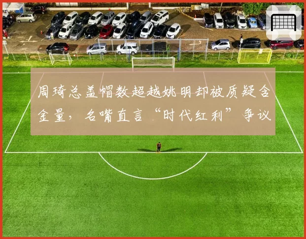 周琦总盖帽数超越姚明却被质疑含金量，名嘴直言“时代红利”争议升级
