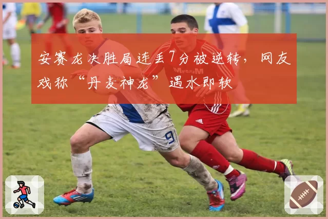安赛龙决胜局连丢7分被逆转，网友戏称“丹麦神龙”遇水即软