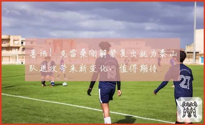 喜讯！克雷桑刚解禁复出就为泰山队进攻带来新变化，值得期待