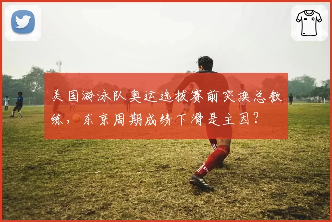 美国游泳队奥运选拔赛前突换总教练，东京周期成绩下滑是主因？