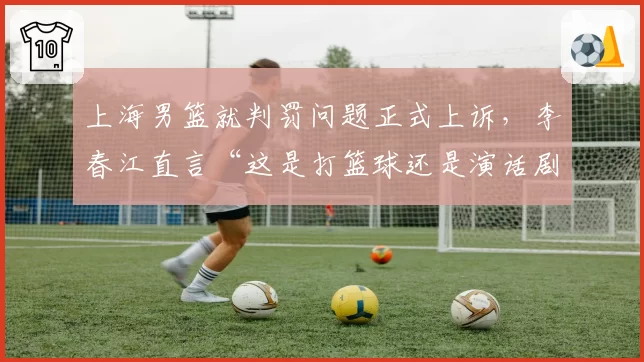 上海男篮就判罚问题正式上诉，李春江直言“这是打篮球还是演话剧”